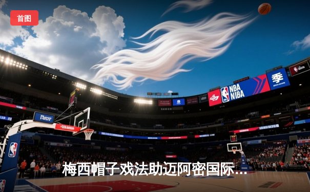 梅西帽子戏法助迈阿密国际逆转胜，美职联迎来历史性时刻