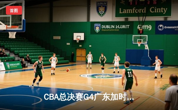 CBA总决赛G4广东加时险胜辽宁 周琦独砍28分17篮板带队扳平大比分