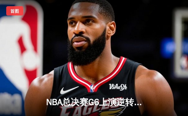 NBA总决赛G6上演逆转奇迹：凯尔特人险胜勇士，塔图姆砍下34分率队拖入抢七